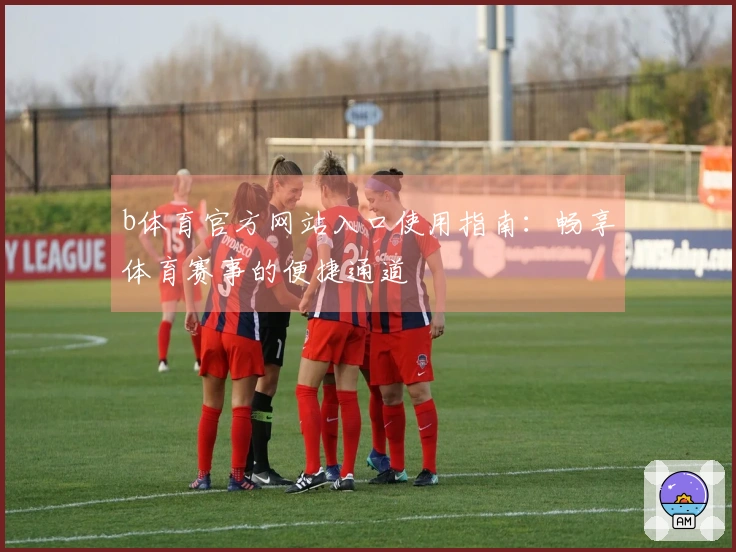 b体育官方网站入口使用指南：畅享体育赛事的便捷通道