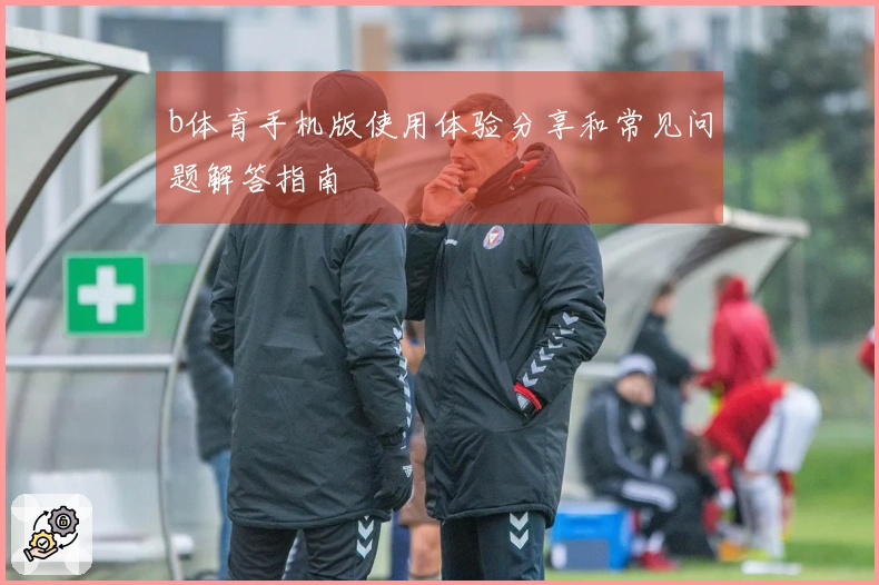 b体育手机版使用体验分享和常见问题解答指南